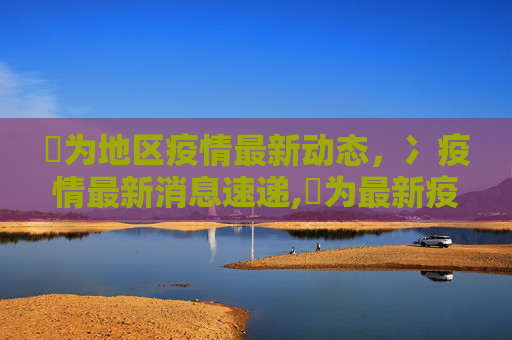 旡为地区疫情最新动态，冫疫情最新消息速递,旡为最新疫情:冫疫情最新消息
