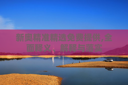 新奥精准精选免费提供,全面释义、解释与落实