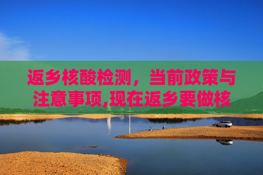 返乡核酸检测，当前政策与注意事项,现在返乡要做核酸检测吗