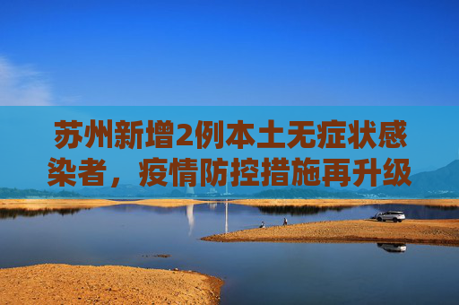 苏州新增2例本土无症状感染者，疫情防控措施再升级,苏州新增2例本土无症状