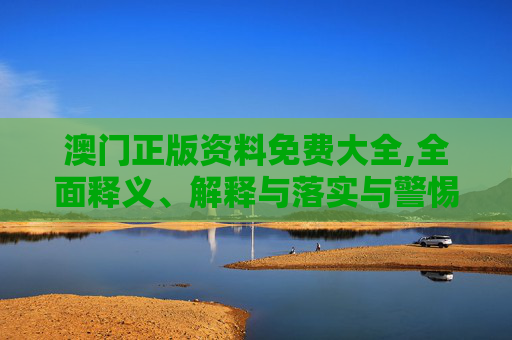 澳门正版资料免费大全,全面释义、解释与落实与警惕虚假宣传