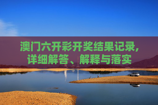 澳门六开彩开奖结果记录,详细解答、解释与落实