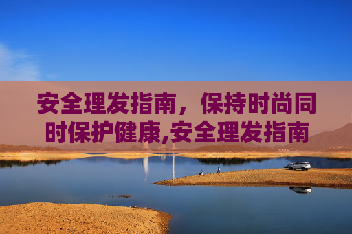 安全理发指南，保持时尚同时保护健康,安全理发指南