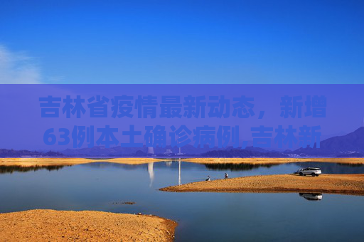吉林省疫情最新动态，新增63例本土确诊病例,吉林新增63例本土确诊