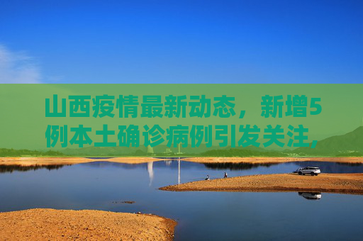 山西疫情最新动态，新增5例本土确诊病例引发关注,山西新增5例本土确诊