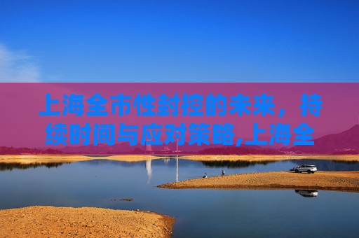 上海全市性封控的未来，持续时间与应对策略,上海全市性封控还会持续多久
