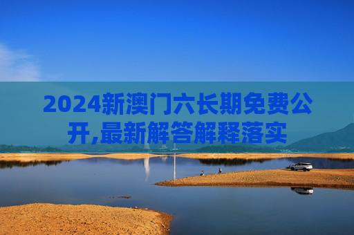 2024新澳门六长期免费公开,最新解答解释落实