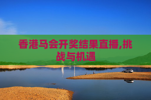 香港马会开奖结果直播,挑战与机遇