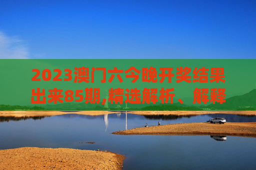 2023澳门六今晚开奖结果出来85期,精选解析、解释与落实
