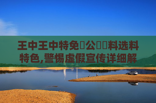 王中王中特免費公開資料选料特色,警惕虚假宣传详细解答、解释与落实