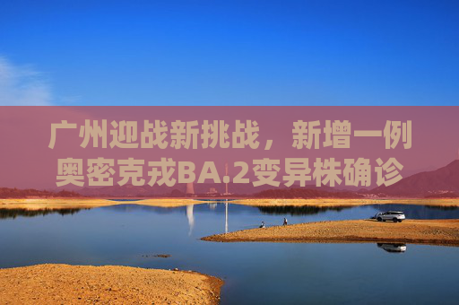 广州迎战新挑战，新增一例奥密克戎BA.2变异株确诊,广州新增一奥密克戎BA.2确诊