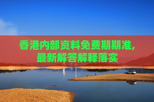 香港内部资料免费期期准,最新解答解释落实