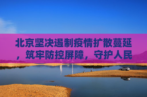 北京坚决遏制疫情扩散蔓延，筑牢防控屏障，守护人民健康,北京坚决遏制疫情扩散蔓延