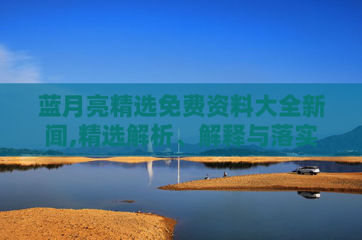 蓝月亮精选免费资料大全新闻,精选解析、解释与落实