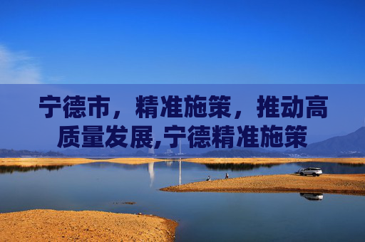 宁德市，精准施策，推动高质量发展,宁德精准施策