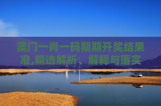 澳门一肖一码期期开奖结果准,精选解析、解释与落实