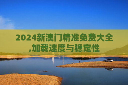 2024新澳门精准免费大全,加载速度与稳定性