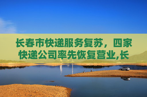 长春市快递服务复苏，四家快递公司率先恢复营业,长春市4家快递公司恢复营业