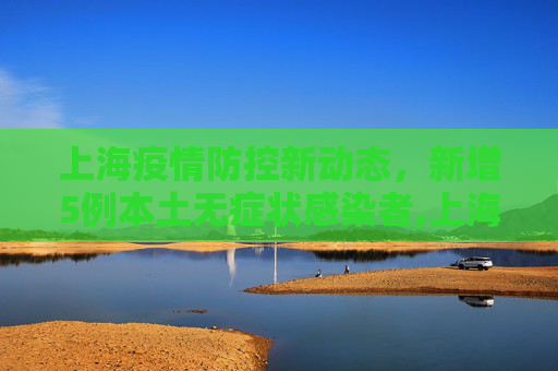 上海疫情防控新动态，新增5例本土无症状感染者,上海新增5例本土无症状感染者