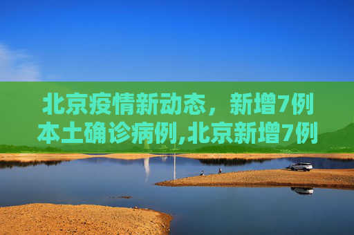北京疫情新动态，新增7例本土确诊病例,北京新增7例本土确诊