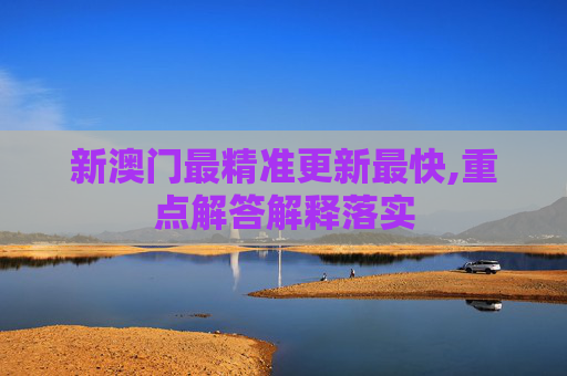 新澳门最精准更新最快,重点解答解释落实