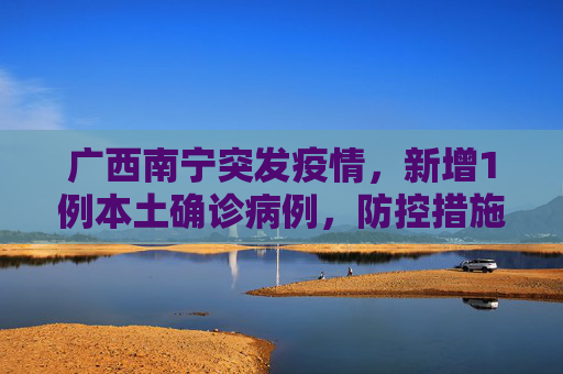 广西南宁突发疫情，新增1例本土确诊病例，防控措施迅速升级,广西南宁新增1例本土确诊