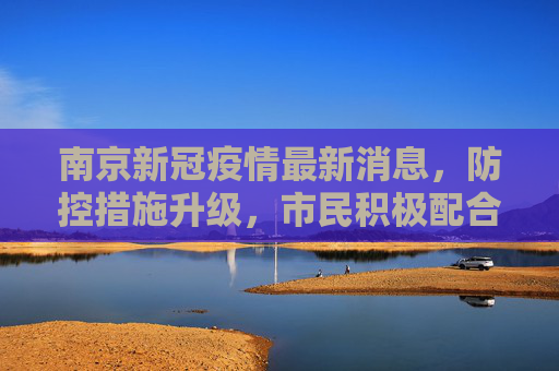 南京新冠疫情最新消息，防控措施升级，市民积极配合,南京新冠疫情最新消息今天