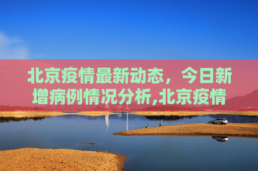 北京疫情最新动态，今日新增病例情况分析,北京疫情最新消息今天新增病例
