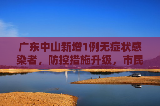 广东中山新增1例无症状感染者，防控措施升级，市民生活受影响,广东中山增1例无症状感染者