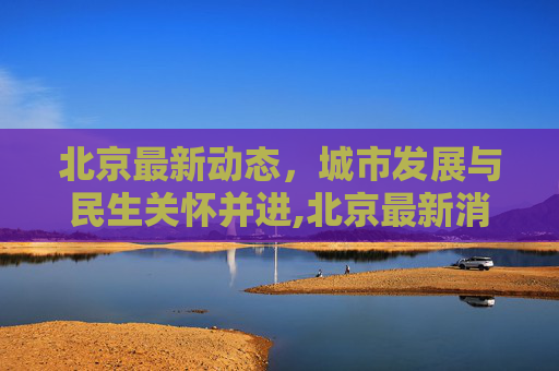 北京最新动态，城市发展与民生关怀并进,北京最新消息