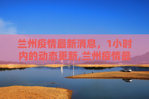 兰州疫情最新消息，1小时内的动态更新,兰州疫情最新消息1小时内
