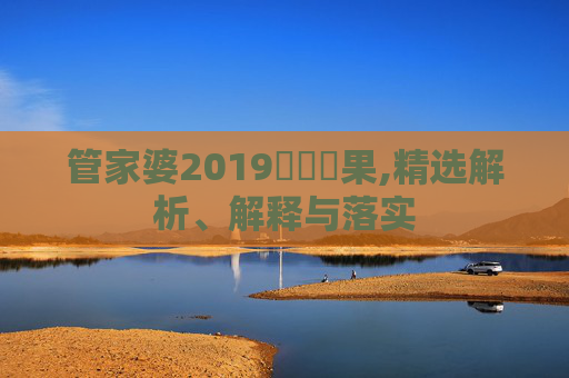 管家婆2019開獎結果,精选解析、解释与落实