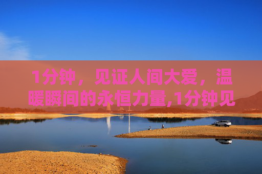 1分钟，见证人间大爱，温暖瞬间的永恒力量,1分钟见证人间大爱