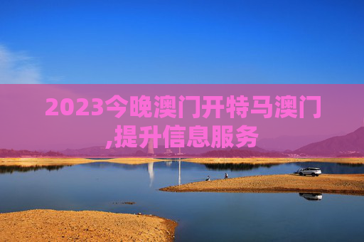 2023今晚澳门开特马澳门,提升信息服务