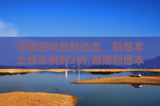 湖南疫情最新动态，新增本土确诊病例2例,湖南新增本土确诊病例2例