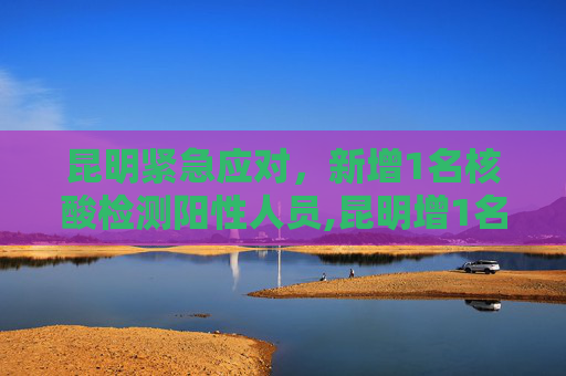 昆明紧急应对，新增1名核酸检测阳性人员,昆明增1名核酸检测阳性人员
