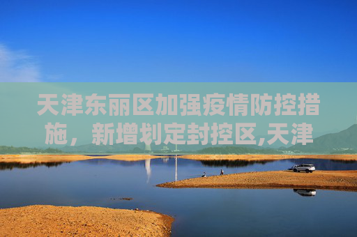 天津东丽区加强疫情防控措施，新增划定封控区,天津东丽区新增划定封控区