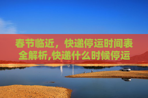 春节临近，快递停运时间表全解析,快递什么时候停运?