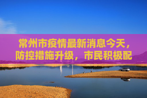 常州市疫情最新消息今天，防控措施升级，市民积极配合,常州市疫情最新消息今天