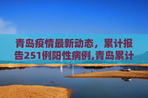 青岛疫情最新动态，累计报告251例阳性病例,青岛累计报告251例阳性
