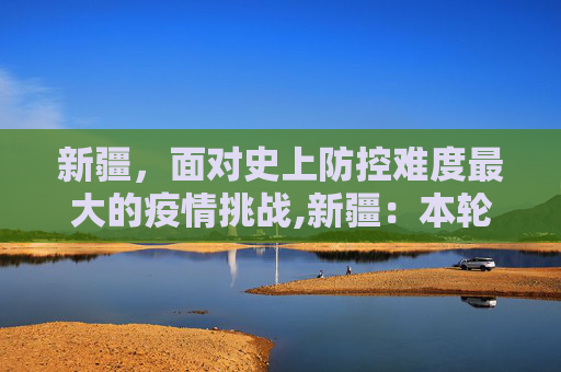 新疆，面对史上防控难度最大的疫情挑战,新疆：本轮疫情为史上防控难度最大