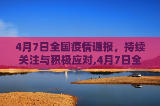 4月7日全国疫情通报，持续关注与积极应对,4月7日全国疫情通报