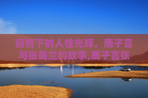 疫情下的人性光辉，鹿子言与张美兰的故事,鹿子言张美兰疫情事件