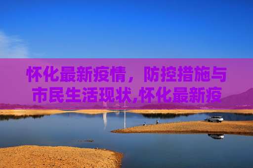 怀化最新疫情，防控措施与市民生活现状,怀化最新疫情