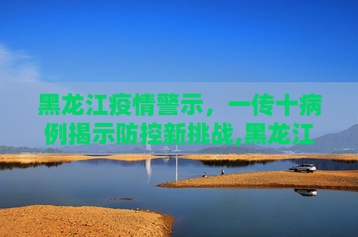 黑龙江疫情警示，一传十病例揭示防控新挑战,黑龙江出现一传十病例