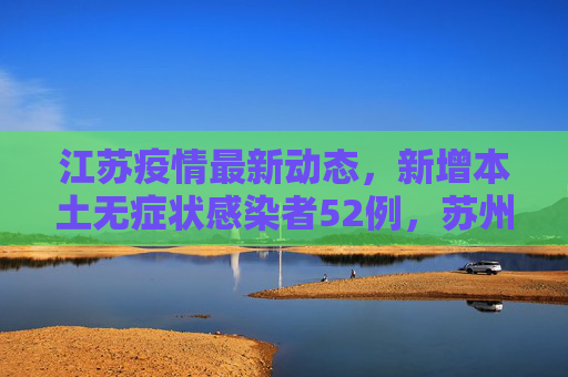 江苏疫情最新动态，新增本土无症状感染者52例，苏州占47例,江苏新增本土无症状52例苏州47例