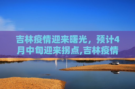 吉林疫情迎来曙光，预计4月中旬迎来拐点,吉林疫情有望4月中旬迎来“拐点”