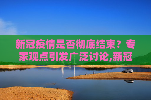 新冠疫情是否彻底结束？专家观点引发广泛讨论,新冠疫情是否彻底结束？专家观点引热议