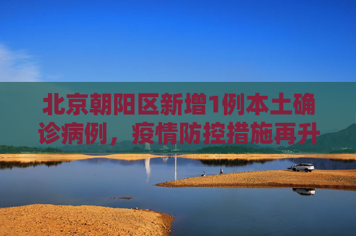 北京朝阳区新增1例本土确诊病例，疫情防控措施再升级,北京新增1例本土确诊住朝阳区