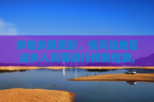 多地政策更新，低风险地区返乡人员需进行核酸检测,多地要求低风险地区返乡也需核检